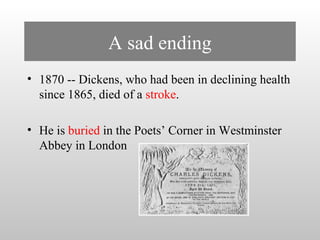 A sad ending 
• 1870 -- Dickens, who had been in declining health 
since 1865, died of a stroke. 
• He is buried in the Poets’ Corner in Westminster 
Abbey in London 
 