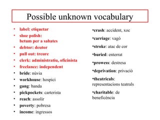 Possible unknown vocabulary 
• label: etiquetar 
• shoe polish: 
betum per a sabates 
• debtor: deutor 
• pull out: treure 
• clerk: administratiu, oficinista 
• freelance: independent 
• bride: núvia 
• workhouse: hospici 
• gang: banda 
• pickpockets: carterista 
• reach: assolir 
• poverty: pobresa 
• income: ingressos 
•crash: accident, xoc 
•carriage: vagó 
•stroke: atac de cor 
•buried: enterrat 
•prowess: destresa 
•deprivation: privació 
•theatricals: 
representacions teatrals 
•charitable: de 
beneficència 
