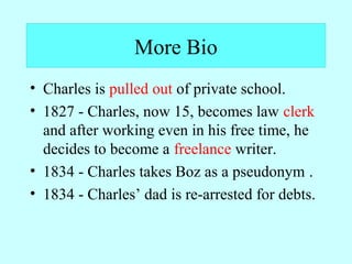 More Bio 
• Charles is pulled out of private school. 
• 1827 - Charles, now 15, becomes law clerk 
and after working even in his free time, he 
decides to become a freelance writer. 
• 1834 - Charles takes Boz as a pseudonym . 
• 1834 - Charles’ dad is re-arrested for debts. 
 