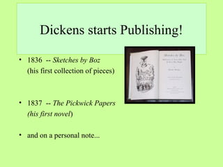Dickens starts Publishing! 
• 1836 -- Sketches by Boz 
(his first collection of pieces) 
• 1837 -- The Pickwick Papers 
(his first novel) 
• and on a personal note... 
 