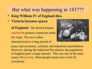 But what was happening in 1837?? 
• King William IV of England dies. 
• Victoria becomes queen 
of England. The British Empire 
reached its greatest expansion under 
her reign. The era is often 
characterized as a long period of 
peace and economic, colonial, and industrial consolidation. 
However, during the Industrial Revolution, the population 
in England grew a huge amount. This was one of the main 
causes for poverty. More people means less work for 
everybody. 
 