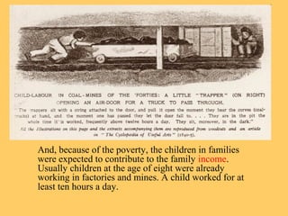 And, because of the poverty, the children in families 
were expected to contribute to the family income. 
Usually children at the age of eight were already 
working in factories and mines. A child worked for at 
least ten hours a day. 
 