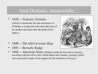 And Dickens, meanwhile… 
• 1838 -- Nicholas Nickleby 
(which is around the life and adventures of 
Nicholas, a young man who must take care of 
his mother and sister after the death of his 
father.) 
• 1840 -- The Old Curiosity Shop 
• 1841 -- Barnaby Rudge 
• 1842 -- American Notes (Dickens made his first trip to America 
travelling with his wife to the United States and Canada, a journey which 
was successful in spite of his support for the abolition of slavery) 
 