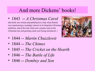 And more Dickens’ books! 
• 1843 -- A Christmas Carol 
(the book was written and published at a time when Britain 
was experiencing a nostalgic interest in its forgotten Christmas 
traditions, and at the time when new customs such as the 
Christmas tree and greeting cards were being introduced. ) 
• 1844 -- Martin Chuzzlewit 
• 1844 -- The Chimes 
• 1845 -- The Cricket on the Hearth 
• 1846 -- The Battle of Life 
• 1846 -- Dombey and Son 
 