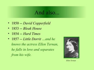 And also... 
• 1850 -- David Copperfield 
• 1853 -- Bleak House 
• 1854 -- Hard Times 
• 1857 -- Little Dorrit …and he 
knows the actress Ellen Ternan, 
he falls in love and separates 
from his wife. 
Ellen Ternan 
 