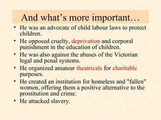 And what’s more important… 
• He was an advocate of child labour laws to protect 
children. 
• He opposed cruelty, deprivation and corporal 
punishment in the education of children. 
• He was also against the abuses of the Victorian 
legal and penal systems. 
• He organized amateur theatricals for charitable 
purposes. 
• He created an institution for homeless and "fallen" 
women, offering them a positive alternative to the 
prostitution and crime. 
• He attacked slavery. 
 