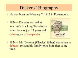Dickens’ Biography 
• He was born on February 7, 1812 in Portsmouth. 
• 1824 -- Dickens worked at 
Warren’s Blacking Warehouse 
when he was just 12 years old 
(labeling jars of shoe polish) 
• 1824 -- Mr. Dickens (Charles’ father) was taken to 
debtors’ prison; his family joins him after some 
time. 
 
