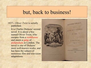 but, back to business! 
1837-- Oliver Twist is serially 
published. 
It is Charles Dickens' second 
novel. It is about a boy 
named Oliver Twist, who 
escapes from a workhouse 
and meets a gang of 
pickpockets in London. The 
novel is one of Dickens' 
most well-known works, and 
has been the subject of 
numerous film and television 
adaptations. 
 