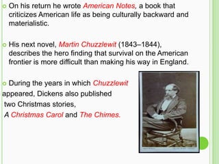    On his return he wrote American Notes, a book that
    criticizes American life as being culturally backward and
    materialistic.

   His next novel, Martin Chuzzlewit (1843–1844),
    describes the hero finding that survival on the American
    frontier is more difficult than making his way in England.

 During the years in which Chuzzlewit
appeared, Dickens also published
two Christmas stories,
A Christmas Carol and The Chimes.
 