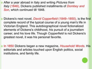    After a year abroad in Italy and writing Pictures from
    Italy (1846), Dickens published installments of Dombey and
    Son, which continued till 1848.

   Dickens's next novel, David Copperfield (1849–1850), is the first
    complete record of the typical course of a young man's life in
    Victorian England. This autobiographical novel fictionalized
    elements of Dickens's childhood, his pursuit of a journalism
    career, and his love life. Though Copperfield is not Dickens's
    greatest novel, it was his personal favorite.

   In 1850 Dickens began a new magazine, Household Words. His
    editorials and articles touched upon English politics, social
    institutions, and family life.
 