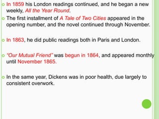  In 1859 his London readings continued, and he began a new
  weekly, All the Year Round.
 The first installment of A Tale of Two Cities appeared in the
  opening number, and the novel continued through November.

   In 1863, he did public readings both in Paris and London.

   “Our Mutual Friend” was begun in 1864, and appeared monthly
    until November 1865.

   In the same year, Dickens was in poor health, due largely to
    consistent overwork.
 