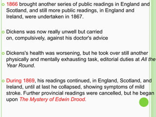    1866 brought another series of public readings in England and
    Scotland, and still more public readings, in England and
    Ireland, were undertaken in 1867.

   Dickens was now really unwell but carried
    on, compulsively, against his doctor's advice

   Dickens's health was worsening, but he took over still another
    physically and mentally exhausting task, editorial duties at All the
    Year Round.

   During 1869, his readings continued, in England, Scotland, and
    Ireland, until at last he collapsed, showing symptoms of mild
    stroke. Further provincial readings were cancelled, but he began
    upon The Mystery of Edwin Drood.
 