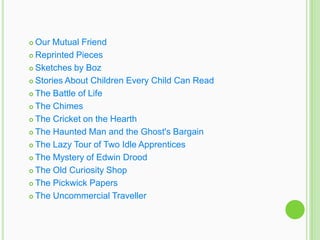  Our Mutual Friend
 Reprinted Pieces

 Sketches by Boz

 Stories About Children Every Child Can Read

 The Battle of Life

 The Chimes

 The Cricket on the Hearth

 The Haunted Man and the Ghost's Bargain

 The Lazy Tour of Two Idle Apprentices

 The Mystery of Edwin Drood

 The Old Curiosity Shop

 The Pickwick Papers

 The Uncommercial Traveller
 