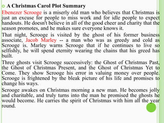  A Christmas Carol Plot Summary
Ebenezer Scrooge is a miserly old man who believes that Christmas is
just an excuse for people to miss work and for idle people to expect
handouts. He doesn't believe in all of the good cheer and charity that the
season promotes, and he makes sure everyone knows it.
That night, Scrooge is visited by the ghost of his former business
associate, Jacob Marley -- a man who was as greedy and cold as
Scrooge is. Marley warns Scrooge that if he continues to live so
selfishly, he will spend eternity wearing the chains that his greed has
built.
Three ghosts visit Scrooge successively: the Ghost of Christmas Past,
the Ghost of Christmas Present, and the Ghost of Christmas Yet to
Come. They show Scrooge his error in valuing money over people.
Scrooge is frightened by the bleak picture of his life and promises to
change his ways.
Scrooge awakes on Christmas morning a new man. He becomes jolly
and charitable, and truly turns into the man he promised the ghosts he
would become. He carries the spirit of Christmas with him all the year
round.
 