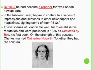  By 1832 he had become a reporter for two London
  newspapers.
 in the following year, began to contribute a series of
  impressions and sketches to other newspapers and
  magazines, signing some of them "Boz."
 These scenes of London life went far to establish his
  reputation and were published in 1836 as Sketches by
  Boz, his first book. On the strength of this success
  Charles married Catherine Hogarth. Together they had
  ten children.
 