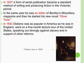  In 1837 a form of serial publication became a standard
  method of writing and producing fiction in the Victorian
  period.
 In the same year he was an editor of Bentley's Miscellany
  magazine and then he started his new novel “Oliver
  Twist’”
 In 1842 Dickens was as popular in America as he was in
  England, went on a five-month lecture tour of the United
  States, speaking out strongly against slavery and in
  support of other reforms.




                 • Dicken was in 1839
 