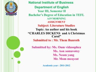 National Institute of Business
    Department of English
      Year III, Semester II
Bachelor’s Degree of Education in TEFL
            A19 MORNING
            ASSIGNMENT
      Subject: Literature Studies
    Topic: An author and his book
“CHARLES DICKENS and A Christmas
                Carol”
   Submitted to : Mr. Them Bunroth

  Submitted by: Ms. Oum vidasophea
                Ms. Aon somavotey
                Ms. Neom yang
                Mr. Mom meayeat

         Academic year : 2011-2012
 