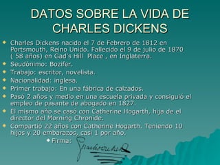 DATOS SOBRE LA VIDA DE
             CHARLES DICKENS
   Charles Dickens nacido el 7 de Febrero de 1812 en
    Portsmouth, Reino Unido. Fallecido el 9 de julio de 1870
    ( 58 años) en Gad's Hill Place , en Inglaterra.
   Seudónimo: Bozifer.
   Trabajo: escritor, novelista.
   Nacionalidad: inglesa.
   Primer trabajo: En una fábrica de calzados.
   Pasó 2 años y medio en una escuela privada y consiguió el
    empleo de pasante de abogado en 1827.
   El mismo año se casó con Catherine Hogarth, hija de el
    director del Morning Chronide.
   Compartió 22 años con Catherine Hogarth. Teniendo 10
    hijos y 20 embarazos, casi 1 por año.
                 Firma:
 