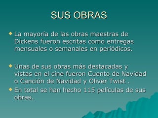 SUS OBRAS
   La mayoría de las obras maestras de
    Dickens fueron escritas como entregas
    mensuales o semanales en periódicos.

 Unas de sus obras más destacadas y
  vistas en el cine fueron Cuento de Navidad
  o Canción de Navidad y Oliver Twist .
 En total se han hecho 115 películas de sus
  obras.
 