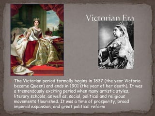  The Victorian period formally begins in 1837 (the year Victoria
became Queen) and ends in 1901 (the year of her death). It was
a tremendously exciting period when many artistic styles,
literary schools, as well as, social, political and religious
movements flourished. It was a time of prosperity, broad
imperial expansion, and great political reform
 