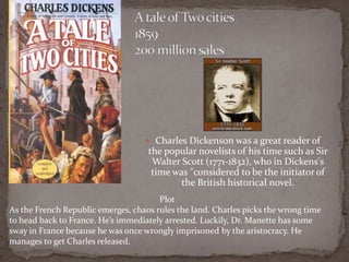  Charles Dickenson was a great reader of
the popular novelists of his time such as Sir
Walter Scott (1771-1832), who in Dickens's
time was "considered to be the initiator of
the British historical novel.
Plot
As the French Republic emerges, chaos rules the land. Charles picks the wrong time
to head back to France. He’s immediately arrested. Luckily, Dr. Manette has some
sway in France because he was once wrongly imprisoned by the aristocracy. He
manages to get Charles released.
 