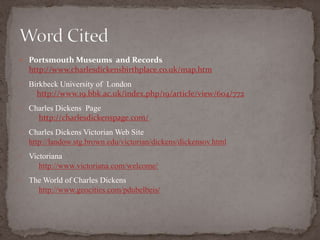  Portsmouth Museums and Records
http://www.charlesdickensbirthplace.co.uk/map.htm
• Birkbeck University of London
http://www.19.bbk.ac.uk/index.php/19/article/view/604/772
• Charles Dickens Page
http://charlesdickenspage.com/
• Charles Dickens Victorian Web Site
http://landow.stg.brown.edu/victorian/dickens/dickensov.html
• Victoriana
http://www.victoriana.com/welcome/
• The World of Charles Dickens
http://www.geocities.com/pdubelbeis/
 