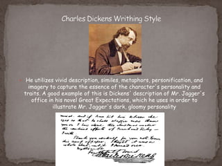  He utilizes vivid description, similes, metaphors, personification, and
imagery to capture the essence of the character's personality and
traits. A good example of this is Dickens' description of Mr. Jagger's
office in his novel Great Expectations, which he uses in order to
illustrate Mr. Jagger's dark, gloomy personality
 