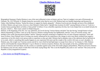 Charles Dickens Essay
Biographical Summary Charles Dickens is one of the most influential writers in history and was "born in Landport, now part of Portsmouth, on
February 7th, 1812"(Priestly 5). Despite being the successful writer that he was in life, Dickens had very humble beginnings and because his
Father, John Huffman Dickens, "lacked the money to support his family adequetly" , Dickens lived in poverty through out most of his childhood
(Collins). Matters only got worse, however, when Dickens's Father had to "spen[d] time in prison for debt" causing Dickens to have to "work in a
London factory pasting labels on bottles of shoe polish" (Collins). It was a horrible experience for him, but it also helped him to no doubt feel pity for
the poor, which is... Show more content on Helpwriting.net ...
Dickens, at the beginning of his life, was very optimistic, his novels having "serious themes and plots" but also having "enough humor to keep
[them] entertaining" (Collins). Later on in life, however, Dickens writing became less lighthearted, with his "view of Victorian society, and
perhaps of the world, [having grown] darker" and his "character and plots seem[ing] to emphasize the evil side of human experience" more and
more (Collins). Since Dickens style of writing was mostly influenced by his experiences, this change in style most likely resulted from negative
experiences in his life which every person tends to experience as they get older. Dickens had to abandon some of the optimism that he had held on
to in youth, which is something that usually happens as one experience life more and the weight of the world is felt more on one's shoulders. In
Dickens case, this weight was Victorian society and all its vices which he had high hopes to escape from when on "on January 4, 1842, Dickens
and his wife boarded the steamer Britannia" to go to Boston in America (Lepore). Dickens, like most people at the time, probably had an ideal
picture of America and most likely saw the country as a paradise against some of the old world's plagues and problems. When he arrived at America
his fantasies were not met, and he would often write home saying things like "this is not the Republic [he] came to see" and how "this [was] not the
Republic of [his] imagination"(Lepore).
... Get more on HelpWriting.net ...
 