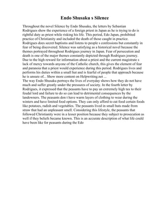 Endo Shusaku s Silence
Throughout the novel Silence by Endo Shusaku, the letters by Sebastian
Rodrigues show the experience of a foreign priest in Japan as he is trying to do is
rightful duty as priest while risking his life. This period, Edo Japan, prohibited
practice of Christianity and included the death of those caught in practice.
Rodrigues does secret baptisms and listens to people s confessions but constantly in
fear of being discovered. Silence was satisfying as a historical novel because the
themes portrayed throughout Rodrigues journey in Japan. Fear of persecution and
death is one of the major themes constantly depicted through Rodrigues journey.
Due to the high reward for information about a priest and the current magistrate s
lack of mercy towards anyone of the Catholic church, this gives the element of fear
and paranoia that a priest would experience during this period. Rodrigues lives and
performs his duties within a small hut and is fearful of people that approach because
he is unsure of... Show more content on Helpwriting.net ...
The way Endo Shusaku portrays the lives of everyday shows how they do not have
much and suffer greatly under the pressures of society. In the fourth letter by
Rodrigues, it expressed that the peasants have to pay an extremely high tax to their
feudal lord and failure to do so can lead to detrimental consequences by the
landowners. The peasants don t have warm layers of clothing to wear during the
winters and have limited food options. They can only afford to eat food certain foods
like potatoes, radish and vegetables. The peasants lived in small huts made from
straw that had an unpleasant smell. Considering this lifestyle, the peasants that
followed Christianity were in a lesser position because they subject to prosecution as
well if they beliefs became known. This is an accurate description of what life could
have been like for peasants during the Edo
 