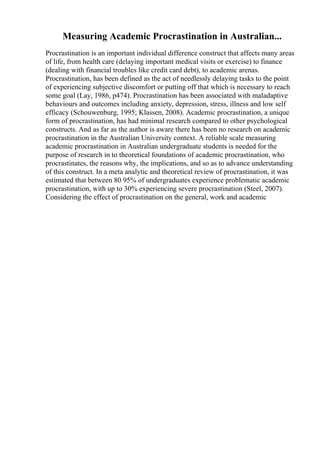 Measuring Academic Procrastination in Australian...
Procrastination is an important individual difference construct that affects many areas
of life, from health care (delaying important medical visits or exercise) to finance
(dealing with financial troubles like credit card debt), to academic arenas.
Procrastination, has been defined as the act of needlessly delaying tasks to the point
of experiencing subjective discomfort or putting off that which is necessary to reach
some goal (Lay, 1986, p474). Procrastination has been associated with maladaptive
behaviours and outcomes including anxiety, depression, stress, illness and low self
efficacy (Schouwenburg, 1995; Klassen, 2008). Academic procrastination, a unique
form of procrastination, has had minimal research compared to other psychological
constructs. And as far as the author is aware there has been no research on academic
procrastination in the Australian University context. A reliable scale measuring
academic procrastination in Australian undergraduate students is needed for the
purpose of research in to theoretical foundations of academic procrastination, who
procrastinates, the reasons why, the implications, and so as to advance understanding
of this construct. In a meta analytic and theoretical review of procrastination, it was
estimated that between 80 95% of undergraduates experience problematic academic
procrastination, with up to 30% experiencing severe procrastination (Steel, 2007).
Considering the effect of procrastination on the general, work and academic
 