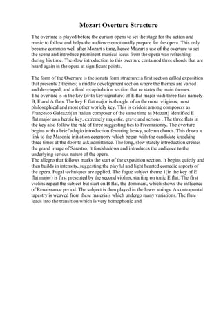 Mozart Overture Structure
The overture is played before the curtain opens to set the stage for the action and
music to follow and helps the audience emotionally prepare for the opera. This only
became common well after Mozart s time, hence Mozart s use of the overture to set
the scene and introduce prominent musical ideas from the opera was refreshing
during his time. The slow introduction to this overture contained three chords that are
heard again in the opera at significant points.
The form of the Overture is the sonata form structure: a first section called exposition
that presents 2 themes; a middle development section where the themes are varied
and developed; and a final recapitulation section that re states the main themes.
The overture is in the key (with key signature) of E flat major with three flats namely
B, E and A flats. The key E flat major is thought of as the most religious, most
philosophical and most other worldly key. This is evident among composers as
Francesco Galeazzi(an Italian composer of the same time as Mozart) identified E
flat major as a heroic key, extremely majestic, grave and serious . The three flats in
the key also follow the rule of three suggesting ties to Freemasonry. The overture
begins with a brief adagio introduction featuring heavy, solemn chords. This draws a
link to the Masonic initiation ceremony which began with the candidate knocking
three times at the door to ask admittance. The long, slow stately introduction creates
the grand image of Sarastro. It foreshadows and introduces the audience to the
underlying serious nature of the opera.
The allegro that follows marks the start of the exposition section. It begins quietly and
then builds in intensity, suggesting the playful and light hearted comedic aspects of
the opera. Fugal techniques are applied. The fugue subject theme 1(in the key of E
flat major) is first presented by the second violins, starting on tonic E flat. The first
violins repeat the subject but start on B flat, the dominant, which shows the influence
of Renaissance period. The subject is then played in the lower strings. A contrapuntal
tapestry is weaved from these materials which undergo many variations. The flute
leads into the transition which is very homophonic and
 