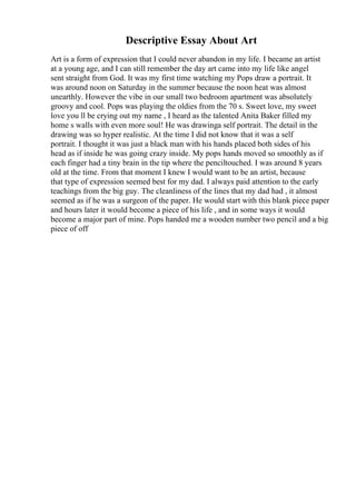 Descriptive Essay About Art
Art is a form of expression that I could never abandon in my life. I became an artist
at a young age, and I can still remember the day art came into my life like angel
sent straight from God. It was my first time watching my Pops draw a portrait. It
was around noon on Saturday in the summer because the noon heat was almost
unearthly. However the vibe in our small two bedroom apartment was absolutely
groovy and cool. Pops was playing the oldies from the 70 s. Sweet love, my sweet
love you ll be crying out my name , I heard as the talented Anita Baker filled my
home s walls with even more soul! He was drawinga self portrait. The detail in the
drawing was so hyper realistic. At the time I did not know that it was a self
portrait. I thought it was just a black man with his hands placed both sides of his
head as if inside he was going crazy inside. My pops hands moved so smoothly as if
each finger had a tiny brain in the tip where the penciltouched. I was around 8 years
old at the time. From that moment I knew I would want to be an artist, because
that type of expression seemed best for my dad. I always paid attention to the early
teachings from the big guy. The cleanliness of the lines that my dad had , it almost
seemed as if he was a surgeon of the paper. He would start with this blank piece paper
and hours later it would become a piece of his life , and in some ways it would
become a major part of mine. Pops handed me a wooden number two pencil and a big
piece of off
 