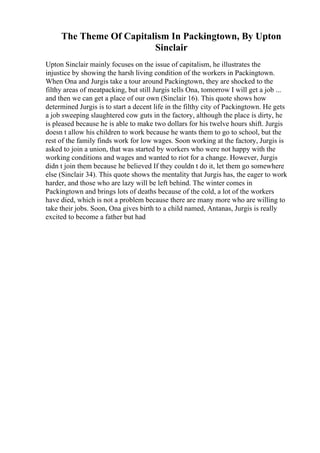 The Theme Of Capitalism In Packingtown, By Upton
Sinclair
Upton Sinclair mainly focuses on the issue of capitalism, he illustrates the
injustice by showing the harsh living condition of the workers in Packingtown.
When Ona and Jurgis take a tour around Packingtown, they are shocked to the
filthy areas of meatpacking, but still Jurgis tells Ona, tomorrow I will get a job ...
and then we can get a place of our own (Sinclair 16). This quote shows how
determined Jurgis is to start a decent life in the filthy city of Packingtown. He gets
a job sweeping slaughtered cow guts in the factory, although the place is dirty, he
is pleased because he is able to make two dollars for his twelve hours shift. Jurgis
doesn t allow his children to work because he wants them to go to school, but the
rest of the family finds work for low wages. Soon working at the factory, Jurgis is
asked to join a union, that was started by workers who were not happy with the
working conditions and wages and wanted to riot for a change. However, Jurgis
didn t join them because he believed If they couldn t do it, let them go somewhere
else (Sinclair 34). This quote shows the mentality that Jurgis has, the eager to work
harder, and those who are lazy will be left behind. The winter comes in
Packingtown and brings lots of deaths because of the cold, a lot of the workers
have died, which is not a problem because there are many more who are willing to
take their jobs. Soon, Ona gives birth to a child named, Antanas, Jurgis is really
excited to become a father but had
 