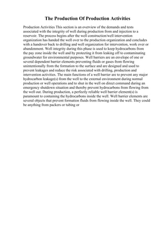 The Production Of Production Activities
Production Activities This section is an overview of the demands and tests
associated with the integrity of well during production from and injection to a
reservoir. The process begins after the well construction/well intervention
organization has handed the well over to the production organization and concludes
with a handover back to drilling and well organization for intervention, work over or
abandonment. Well integrity during this phase is used to keep hydrocarbons from
the pay zone inside the well and by protecting it from leaking off to contaminating
groundwater for environmental purposes. Well barriers are an envelope of one or
several dependent barrier elements preventing fluids or gases from flowing
unintentionally from the formation to the surface and are designed and used to
prevent leakages and reduce the risk associated with drilling, production and
intervention activities. The main functions of a well barrier are to prevent any major
hydrocarbon leakage(s) from the well to the external environment during normal
production or well operations and to shut in the well on direct command during an
emergency shutdown situation and thereby prevent hydrocarbons from flowing from
the well out. During production, a perfectly reliable well barrier element(s) is
paramount to containing the hydrocarbons inside the well. Well barrier elements are
several objects that prevent formation fluids from flowing inside the well. They could
be anything from packers or tubing or
 
