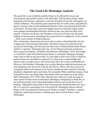 The Good Life Montaigne Analysis
The good life is one of stability and the failure to be affected by forces and
circumstances beyond the control of the individual. This has been clearly stated
beginning with Socrates, stating how each life should be lived with self purpose: no
outside influences. The artificial goods represent that of wealth, status, and political
power, whereas what an individualshould cherish is their own personal beliefs and
convictions. All items that society has taught a person to hold and respect create
more damage and disruption than they benefit as they can easily be taken from
oneself. A fortune can be lost, the President will run out of terms, but the moral
holding of each person is something that cannot be lost or stripped by a force outside
... Show more content on Helpwriting.net ...
Thus, stating that a human has desire not only to attain a flourishing life, but also
to appreciate what surrounds them daily. He believes that every person has the
craving for knowledge, but that each can only learn a limited amount about Nature
and how it operates. Montaigne later says, In her [Nature] promises and threats
there is great uncertainty, variability and obscurity, (Montaigne 1243). Knowledge
is so limited to each individual because Nature is constantly changing; changing
what it has to offer at any given time. It is not right or fair to live a life in which no
material items are cherished or respected. It is necessary to acknowledge that
objects such as wealth, power, and social status allow for a more comfortable life.
However, like Boethius, Montaigne also accepts that these material possessions are
only temporary and will not be with the one forever. That is why they need to be
recognized while such Fortunes exist, but one should not allow oneself to become
attached or dependent upon such items. He contradicts Plato s platform stating, I hate
being told to have our minds above the clouds while our bodies are at the dinner
table, (Montaigne 1257 1258). Plato, like Socrates, believes in only focusing on
what cannot be taken from an individual. Montaigne is beginning to break free of
the mold previously set by other philosophers and does not accept their way of
thinking. Although he does believe that societies goods should not take over one s
life it is crucial to accept them to live the good life. Montaigne believes that all
things in life were placed by Nature gives all that is needed. Therefore, to ignore
temporary material possessions is nothing more than to break Nature s laws.
(Montaigne
 