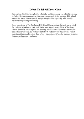 Letter To School Dress Code
I am writing this letter to explain how harmful and diminishing our school dress code
is. School dress codes sustain sexism, rape culture, and victim blaming. This school
should rise above these standards and put a stop to this, especially with the safe
environment you are guaranteeing.
In my experience at The Pembroke Hill School I have noticed that girls are targeted
for violating school dress code policies far more than boys are. Most of the dress
code is addressed towards girls, and honestly it is not okay. Obviously there should
be a school dress code, but it should be to teach students what they can and cannot
wear in public as adults, rather than to body shame them. When the message is saying
that exposed shoulders and short
 