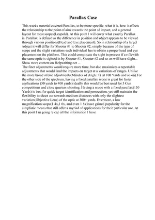 Parallax Case
This weeks material covered Parallax, to be more specific, what it is, how it affects
the relationship to the point of aim towards the point of impact, and a general
layout for most scopes(Leupold). At this point I will cover what exactly Parallax
is. Parallax is defined as the difference in position and object appears to be viewed
through various positions(Head and Eye placement). So in relationship of a target
/object it will differ for Shooter #1 to Shooter #2, simply because of the type of
scope and the slight variations each individual has to obtain a proper head and eye
placement on the platform. This could complicate the sight in process if a riflewith
the same optic is sighted in by Shooter #1, Shooter #2 and so on will have slight...
Show more content on Helpwriting.net ...
The finer adjustments would require more time, but also maximizes a repeatable
adjustments that would land the impacts on target at a variations of ranges. Unlike
the more broad stroke adjustments(Minutes of Angle: Вј at 100 Yards and so on).For
the other side of the spectrum, having a fixed parallax scope is great for faster
applications (50 yards to 400 yards) ideally this would be best used for 3 Gun
competitions and close quarters shooting. Having a scope with a fixed parallax(150
Yards) is best for quick target identification and persecution, yet still maintain the
flexibility to shoot out towards medium distances with only the slightest
variation(Objective Lens) of the optic at 300+ yards. Evermore, a low
magnification scope(1 4x,1 6x, and even 1 8x)have gained popularity for the
simplistic means that still offer a myriad of applications for their particular use. At
this point I m going re cap all the information I have
 