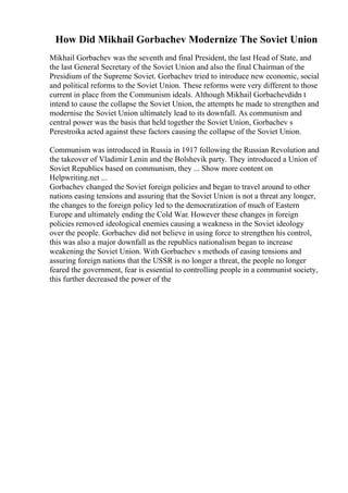 How Did Mikhail Gorbachev Modernize The Soviet Union
Mikhail Gorbachev was the seventh and final President, the last Head of State, and
the last General Secretary of the Soviet Union and also the final Chairman of the
Presidium of the Supreme Soviet. Gorbachev tried to introduce new economic, social
and political reforms to the Soviet Union. These reforms were very different to those
current in place from the Communism ideals. Although Mikhail Gorbachevdidn t
intend to cause the collapse the Soviet Union, the attempts he made to strengthen and
modernise the Soviet Union ultimately lead to its downfall. As communism and
central power was the basis that held together the Soviet Union, Gorbachev s
Perestroika acted against these factors causing the collapse of the Soviet Union.
Communism was introduced in Russia in 1917 following the Russian Revolution and
the takeover of Vladimir Lenin and the Bolshevik party. They introduced a Union of
Soviet Republics based on communism, they ... Show more content on
Helpwriting.net ...
Gorbachev changed the Soviet foreign policies and began to travel around to other
nations easing tensions and assuring that the Soviet Union is not a threat any longer,
the changes to the foreign policy led to the democratization of much of Eastern
Europe and ultimately ending the Cold War. However these changes in foreign
policies removed ideological enemies causing a weakness in the Soviet ideology
over the people. Gorbachev did not believe in using force to strengthen his control,
this was also a major downfall as the republics nationalism began to increase
weakening the Soviet Union. With Gorbachev s methods of easing tensions and
assuring foreign nations that the USSR is no longer a threat, the people no longer
feared the government, fear is essential to controlling people in a communist society,
this further decreased the power of the
 