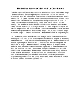 Similarities Between China And Us Constitution
There are various differences and similarities between the United State and the People
s Republic of China, while comparing their constitution. The first and obvious
difference in those two constitutions is the number of amendments or articles in each
constitution. The United States has twenty seven amendments on total, while China s
constitution is very specific and has one hundred thirty eight articles on total. The
United Statesis an individualism country, on the other hand China is a socialist
country. Thus, another difference between the constitution between China and the
United States is the structure of each government. In China, the power is held in the
hands of people, as the first article of China s constitution mentions that All power in
the People s Republicof China belongs to the people. , and in those of elected people
in National People s Congress and the local... Show more content on Helpwriting.net
...
The Constitution of the United States wrote the right on the First Amendment that
the Congress shall make no law respecting an establishment of religion, or prohibiting
the free exercise... . The Constitution of People s Republic of China also mentions the
freedom express right in the article 35. At the same time, the article 36 points that
the citizens of People s Republic of China can enjoy freedom of religious belief.
However, there are some differences about the approaches to the freedom between
those two countries. The First Amendment is not specific about what is and is not
allowed when citizens express their freedom. Those were decided during the cases
related the First Amendment. On the other hand, the constitution of China states
some restriction about religion activities in article 36, No one may make use of
religion to engage in activities that disrupt public order, impair the health of citizens
or interfere with the educational system of the
 
