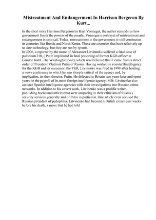 Mistreatment And Endangerment In Harrison Bergeron By
Kurt...
In the short story Harrison Bergeron by Kurt Vonnegut, the author reminds us how
government limits the powers of the people. Vonnegut s portrayal of mistreatment and
endangerment is satirical. Today, mistreatment in the government is still continuous
in countries like Russia and North Korea. These are countries that have relatively up
to date technology, but they are run by tyrants.
In 2006, a reporter by the name of Alexander Litvinenko suffered a fatal dose of
polonium 210, ( Putin implicated in fatal poisoning of former KGB officer at
London hotel. The Washington Post), which was believed that it came from a direct
order of President Vladimir Putin of Russia. Having worked in counterВintelligence
for the KGB and its successor, the FSB, Litvinenko was fired in 1998 after holding
a news conference in which he was sharply critical of the agency and, by
implication, its then director: Putin. He defected to Britain two years later and spent
years on the payroll of its main foreign intelligence agency, MI6. Litvinenko also
assisted Spanish intelligence agencies with their investigations into Russian crime
networks. In addition to his covert work, Litvinenko was a prolific writer,
publishing books and articles that were unsparing in their criticism of Russia s
security services generally and of Putin in particular. One article even accused the
Russian president of pedophilia. Litvinenko had become a British citizen just weeks
before his death, a move that he had told
 