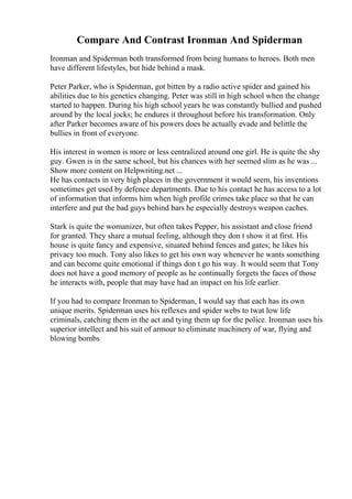Compare And Contrast Ironman And Spiderman
Ironman and Spiderman both transformed from being humans to heroes. Both men
have different lifestyles, but hide behind a mask.
Peter Parker, who is Spiderman, got bitten by a radio active spider and gained his
abilities due to his genetics changing. Peter was still in high school when the change
started to happen. During his high school years he was constantly bullied and pushed
around by the local jocks; he endures it throughout before his transformation. Only
after Parker becomes aware of his powers does he actually evade and belittle the
bullies in front of everyone.
His interest in women is more or less centralized around one girl. He is quite the shy
guy. Gwen is in the same school, but his chances with her seemed slim as he was ...
Show more content on Helpwriting.net ...
He has contacts in very high places in the government it would seem, his inventions
sometimes get used by defence departments. Due to his contact he has access to a lot
of information that informs him when high profile crimes take place so that he can
interfere and put the bad guys behind bars he especially destroys weapon caches.
Stark is quite the womanizer, but often takes Pepper, his assistant and close friend
for granted. They share a mutual feeling, although they don t show it at first. His
house is quite fancy and expensive, situated behind fences and gates; he likes his
privacy too much. Tony also likes to get his own way whenever he wants something
and can become quite emotional if things don t go his way. It would seem that Tony
does not have a good memory of people as he continually forgets the faces of those
he interacts with, people that may have had an impact on his life earlier.
If you had to compare Ironman to Spiderman, I would say that each has its own
unique merits. Spiderman uses his reflexes and spider webs to twat low life
criminals, catching them in the act and tying them up for the police. Ironman uses his
superior intellect and his suit of armour to eliminate machinery of war, flying and
blowing bombs
 