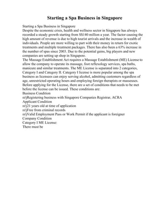 Starting a Spa Business in Singapore
Starting a Spa Business in Singapore
Despite the economic crisis, health and wellness sector in Singapore has always
recorded a steady growth starting from S$140 million a year. The factor causing the
high amount of revenue is due to high tourist arrivals and the increase in wealth of
individuals. People are more willing to part with their money in return for exotic
treatments and multiple treatment packages. There has also been a 63% increase in
the number of spas since 2003. Due to the potential gains, big players and new
companies are setting up shop in Singapore.
The Massage Establishment Act requires a Massage Establishment (ME) License to
allow the company to operate its massage, foot reflexology services, spa baths,
manicure and similar treatments. The ME License is separated into 2 categories,
Category I and Category II. Category I license is more popular among the spa
business as licensees can enjoy serving alcohol, admitting customers regardless of
age, unrestricted operating hours and employing foreign therapists or masseuses.
Before applying for the License, there are a set of conditions that needs to be met
before the license can be issued. These conditions are:
Business Condition
пѓјRegistering business with Singapore Companies Registrar, ACRA
Applicant Condition
пѓј21 years old at time of application
пѓјFree from criminal records
пѓјValid Employment Pass or Work Permit if the applicant is foreigner
Company Condition
Category I ME License:
There must be
 