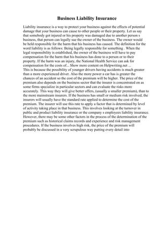Business Liability Insurance
Liability insurance is a way to protect your business against the effects of potential
damage that your business can cause to other people or their property. Let us say
that somebody got injured or his property was damaged due to another person s
business, that person can legally sue the owner of the business. The owner would
be held responsible for the harm that his business has caused. The definition for the
word liability is as follows: Being legally responsible for something . When the
legal responsibility is established, the owner of the business will have to pay
compensation for the harm that his business has done to a person or to their
property. If the harm was an injury, the National Health Service can ask for
compensation for the costs of... Show more content on Helpwriting.net ...
This is because the possibility of younger drivers having accidents is much greater
than a more experienced driver. Also the more power a car has is greater the
chances of an accident so the cost of the premium will be higher. The price of the
premium also depends on the business sector that the insurer is concentrated on as
some firms specialize in particular sectors and can evaluate the risks more
accurately. This way they will give better offers, (usually a smaller premium), than to
the more mainstream insurers. If the business has small or medium risk involved, the
insurers will usually have the standard rate applied to determine the cost of the
premium. The insurer will use this rate to apply a factor that is determined by level
of activity taking place in that business. This involves looking at the turnover in
public and product liability insurance or the company s employees liability insurance.
However, there may be some other factors in the process of the determination of the
premium such as historical claims records and experience and risk management
procedures. If the business involves high risk, the price of the premium will
probably be discussed in a very scrupulous way putting every detail into
 