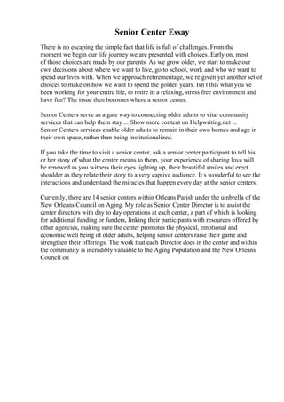 Senior Center Essay
There is no escaping the simple fact that life is full of challenges. From the
moment we begin our life journey we are presented with choices. Early on, most
of those choices are made by our parents. As we grow older, we start to make our
own decisions about where we want to live, go to school, work and who we want to
spend our lives with. When we approach retirementage, we re given yet another set of
choices to make on how we want to spend the golden years. Isn t this what you ve
been working for your entire life, to retire in a relaxing, stress free environment and
have fun? The issue then becomes where a senior center.
Senior Centers serve as a gate way to connecting older adults to vital community
services that can help them stay ... Show more content on Helpwriting.net ...
Senior Centers services enable older adults to remain in their own homes and age in
their own space, rather than being institutionalized.
If you take the time to visit a senior center, ask a senior center participant to tell his
or her story of what the center means to them, your experience of sharing love will
be renewed as you witness their eyes lighting up, their beautiful smiles and erect
shoulder as they relate their story to a very captive audience. It s wonderful to see the
interactions and understand the miracles that happen every day at the senior centers.
Currently, there are 14 senior centers within Orleans Parish under the umbrella of the
New Orleans Council on Aging. My role as Senior Center Director is to assist the
center directors with day to day operations at each center, a part of which is looking
for additional funding or funders, linking their participants with resources offered by
other agencies, making sure the center promotes the physical, emotional and
economic well being of older adults, helping senior centers raise their game and
strengthen their offerings. The work that each Director does in the center and within
the community is incredibly valuable to the Aging Population and the New Orleans
Council on
 