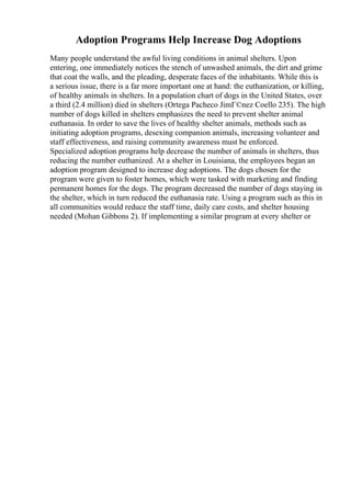 Adoption Programs Help Increase Dog Adoptions
Many people understand the awful living conditions in animal shelters. Upon
entering, one immediately notices the stench of unwashed animals, the dirt and grime
that coat the walls, and the pleading, desperate faces of the inhabitants. While this is
a serious issue, there is a far more important one at hand: the euthanization, or killing,
of healthy animals in shelters. In a population chart of dogs in the United States, over
a third (2.4 million) died in shelters (Ortega Pacheco JimГ©nez Coello 235). The high
number of dogs killed in shelters emphasizes the need to prevent shelter animal
euthanasia. In order to save the lives of healthy shelter animals, methods such as
initiating adoption programs, desexing companion animals, increasing volunteer and
staff effectiveness, and raising community awareness must be enforced.
Specialized adoption programs help decrease the number of animals in shelters, thus
reducing the number euthanized. At a shelter in Louisiana, the employees began an
adoption program designed to increase dog adoptions. The dogs chosen for the
program were given to foster homes, which were tasked with marketing and finding
permanent homes for the dogs. The program decreased the number of dogs staying in
the shelter, which in turn reduced the euthanasia rate. Using a program such as this in
all communities would reduce the staff time, daily care costs, and shelter housing
needed (Mohan Gibbons 2). If implementing a similar program at every shelter or
 