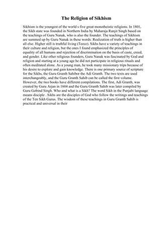 The Religion of Sikhism
Sikhism is the youngest of the world s five great monotheistic religions. In 1801,
the Sikh state was founded in Northern India by Maharaja Ranjit Singh based on
the teachings of Guru Nanak, who is also the founder. The teachings of Sikhism
are summed up by Guru Nanak in these words: Realization of truth is higher than
all else. Higher still is truthful living (Teece). Sikhs have a variety of teachings in
their culture and religion, but the ones I found emphasized the principles of
equality of all humans and rejection of discrimination on the basis of caste, creed,
and gender. Like other religious founders, Guru Nanak was fascinated by God and
religion and starting at a young age he did not participate in religious rituals and
often meditated alone. As a young man, he took many missionary trips because of
his desire to explore and gain knowledge. There is one primary source of scripture
for the Sikhs, the Guru Granth Sahibor the Adi Granth. The two texts are used
interchangeably, and the Guru Granth Sahib can be called the first volume.
However, the two books have different compilations. The first, Adi Granth, was
created by Guru Arjan in 1604 and the Guru Granth Sahib was later compiled by
Guru Gobind Singh. Who and what is a Sikh? The word Sikh in the Punjabi language
means disciple . Sikhs are the disciples of God who follow the writings and teachings
of the Ten Sikh Gurus. The wisdom of these teachings in Guru Granth Sahib is
practical and universal in their
 