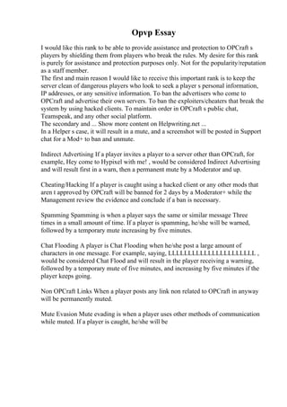 Opvp Essay
I would like this rank to be able to provide assistance and protection to OPCraft s
players by shielding them from players who break the rules. My desire for this rank
is purely for assistance and protection purposes only. Not for the popularity/reputation
as a staff member.
The first and main reason I would like to receive this important rank is to keep the
server clean of dangerous players who look to seek a player s personal information,
IP addresses, or any sensitive information. To ban the advertisers who come to
OPCraft and advertise their own servers. To ban the exploiters/cheaters that break the
system by using hacked clients. To maintain order in OPCraft s public chat,
Teamspeak, and any other social platform.
The secondary and ... Show more content on Helpwriting.net ...
In a Helper s case, it will result in a mute, and a screenshot will be posted in Support
chat for a Mod+ to ban and unmute.
Indirect Advertising If a player invites a player to a server other than OPCraft, for
example, Hey come to Hypixel with me! , would be considered Indirect Advertising
and will result first in a warn, then a permanent mute by a Moderator and up.
Cheating/Hacking If a player is caught using a hacked client or any other mods that
aren t approved by OPCraft will be banned for 2 days by a Moderator+ while the
Management review the evidence and conclude if a ban is necessary.
Spamming Spamming is when a player says the same or similar message Three
times in a small amount of time. If a player is spamming, he/she will be warned,
followed by a temporary mute increasing by five minutes.
Chat Flooding A player is Chat Flooding when he/she post a large amount of
characters in one message. For example, saying, LLLLLLLLLLLLLLLLLLLLLL ,
would be considered Chat Flood and will result in the player receiving a warning,
followed by a temporary mute of five minutes, and increasing by five minutes if the
player keeps going.
Non OPCraft Links When a player posts any link non related to OPCraft in anyway
will be permanently muted.
Mute Evasion Mute evading is when a player uses other methods of communication
while muted. If a player is caught, he/she will be
 