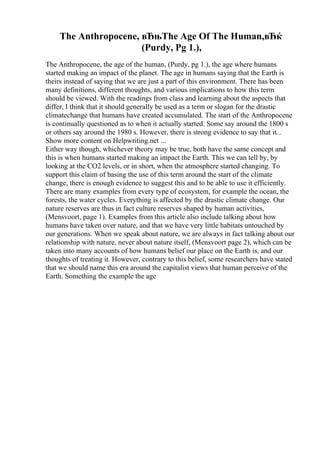 The Anthropocene, вЂњThe Age Of The Human,вЂќ
(Purdy, Pg 1.),
The Anthropocene, the age of the human, (Purdy, pg 1.), the age where humans
started making an impact of the planet. The age in humans saying that the Earth is
theirs instead of saying that we are just a part of this environment. There has been
many definitions, different thoughts, and various implications to how this term
should be viewed. With the readings from class and learning about the aspects that
differ, I think that it should generally be used as a term or slogan for the drastic
climatechange that humans have created accumulated. The start of the Anthropocene
is continually questioned as to when it actually started. Some say around the 1800 s
or others say around the 1980 s. However, there is strong evidence to say that it...
Show more content on Helpwriting.net ...
Either way though, whichever theory may be true, both have the same concept and
this is when humans started making an impact the Earth. This we can tell by, by
looking at the CO2 levels, or in short, when the atmosphere started changing. To
support this claim of basing the use of this term around the start of the climate
change, there is enough evidence to suggest this and to be able to use it efficiently.
There are many examples from every type of ecosystem, for example the ocean, the
forests, the water cycles. Everything is affected by the drastic climate change. Our
nature reserves are thus in fact culture reserves shaped by human activities,
(Mensvoort, page 1). Examples from this article also include talking about how
humans have taken over nature, and that we have very little habitats untouched by
our generations. When we speak about nature, we are always in fact talking about our
relationship with nature, never about nature itself, (Mensvoort page 2), which can be
taken into many accounts of how humans belief our place on the Earth is, and our
thoughts of treating it. However, contrary to this belief, some researchers have stated
that we should name this era around the capitalist views that human perceive of the
Earth. Something the example the age
 