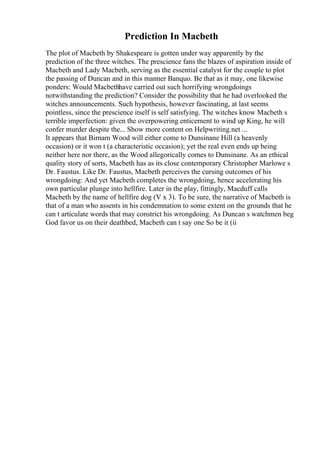 Prediction In Macbeth
The plot of Macbeth by Shakespeare is gotten under way apparently by the
prediction of the three witches. The prescience fans the blazes of aspiration inside of
Macbeth and Lady Macbeth, serving as the essential catalyst for the couple to plot
the passing of Duncan and in this manner Banquo. Be that as it may, one likewise
ponders: Would Macbethhave carried out such horrifying wrongdoings
notwithstanding the prediction? Consider the possibility that he had overlooked the
witches announcements. Such hypothesis, however fascinating, at last seems
pointless, since the prescience itself is self satisfying. The witches know Macbeth s
terrible imperfection: given the overpowering enticement to wind up King, he will
confer murder despite the... Show more content on Helpwriting.net ...
It appears that Birnam Wood will either come to Dunsinane Hill (a heavenly
occasion) or it won t (a characteristic occasion); yet the real even ends up being
neither here nor there, as the Wood allegorically comes to Dunsinane. As an ethical
quality story of sorts, Macbeth has as its close contemporary Christopher Marlowe s
Dr. Faustus. Like Dr. Faustus, Macbeth perceives the cursing outcomes of his
wrongdoing: And yet Macbeth completes the wrongdoing, hence accelerating his
own particular plunge into hellfire. Later in the play, fittingly, Macduff calls
Macbeth by the name of hellfire dog (V x 3). To be sure, the narrative of Macbeth is
that of a man who assents in his condemnation to some extent on the grounds that he
can t articulate words that may constrict his wrongdoing. As Duncan s watchmen beg
God favor us on their deathbed, Macbeth can t say one So be it (ii
 