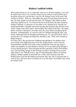 Holden Caulfield Selfish
What really knocks me out is a book that, when you re all done reading it, you wish
the author that wrote it was a terrific friend of yours and you could call him up on
the phone whenever your felt like it. (pg 25) J.D. Salinger writes in his book, The
Catcher in the Rye . However, what makes this quote so interesting in this novel is
that, for many people over the past 60 years, J.D. Salinger is that author to them
when they read his novel. To everyone who has read the book; the main character,
Holden Caulfield, is a character we can relate to on a spiritual level. Anyone can
understand Holden s thoughts and actions because the character talks directly to the
reader. Unlike some other stories, when reading The Catcher in the Rye , the reader
doesn t feel like a third party, but rather more of a close friend accompanying the
character. Unintentionally, we converse with J.D. Salinger through the story, and
slowly understand what his thoughts and feelings are. It s a powerful book, and it s
owed to how J.D. Salinger developed the characters, and... Show more content on
Helpwriting.net ...
For many, this is the age between Childhood and adulthood. For Holden, these
years are the most frightening time of his life. Holden doesn t want to face the
responsibilities and fake ness of the world of adulthood. From any age range, a
reader can empathize on what Holden is feeling, for we are either going through it
or have already passed it. These thoughts become especially evident when Holden
says: The best thing, though, in that museum was that everything always stayed
right where it was. Nobody d move. (pg 157) describing the stillness of museum
displays. Holden rambles on about this for a while, and it becomes clear that
Holden doesn t just like the displays just because they stay still, it s because they re
stuck in time, and never have to continue on to see the future. For Holden, that would
be a dream come
 